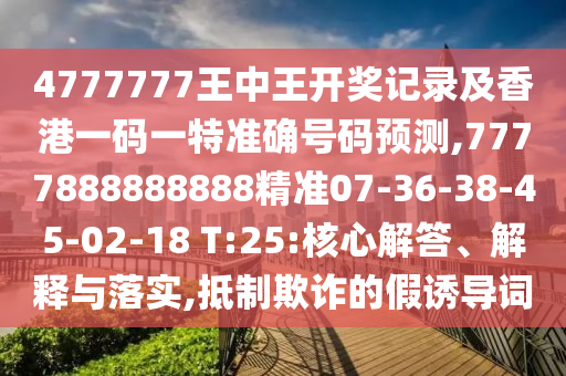 4777777王中王開獎記錄及香港一碼一特準(zhǔn)確號碼預(yù)測,7777888888888精準(zhǔn)07-36-38-45-02-18 T:25:核心解答、解釋與落實(shí),抵制欺詐的假誘導(dǎo)詞