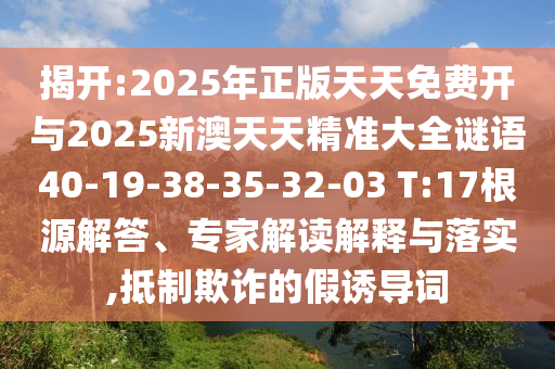 揭開(kāi):2025年正版天天免費(fèi)開(kāi)與2025新澳天天精準(zhǔn)大全謎語(yǔ)40-19-38-35-32-03 T:17根源解答、專家解讀解釋與落實(shí),抵制欺詐的假誘導(dǎo)詞