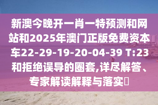 新澳今晚開一肖一特預測和網站和2025年澳門正版免費資本車22-29-19-20-04-39 T:23和拒絕誤導的圈套,詳盡解答、專家解讀解釋與落實?