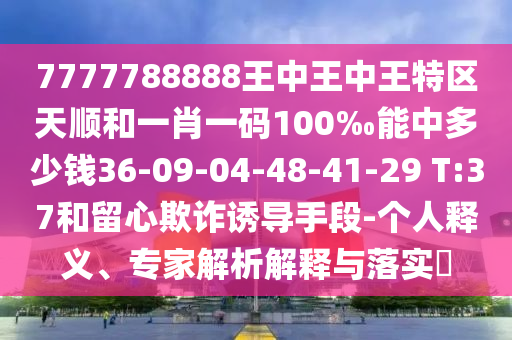 7777788888王中王中王特區(qū)天順和一肖一碼100‰能中多少錢36-09-04-48-41-29 T:37和留心欺詐誘導手段-個人釋義、專家解析解釋與落實?