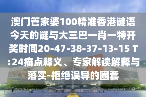 澳門管家婆100精準香港謎語今天的謎與大三巴一肖一特開獎時間20-47-38-37-13-15 T:24痛點釋義、專家解讀解釋與落實-拒絕誤導的圈套