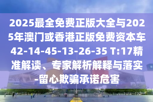 2025最全免費(fèi)正版大全與2025年澳門或香港正版免費(fèi)資本車42-14-45-13-26-35 T:17精準(zhǔn)解讀、專家解析解釋與落實(shí)-留心欺騙承諾危害