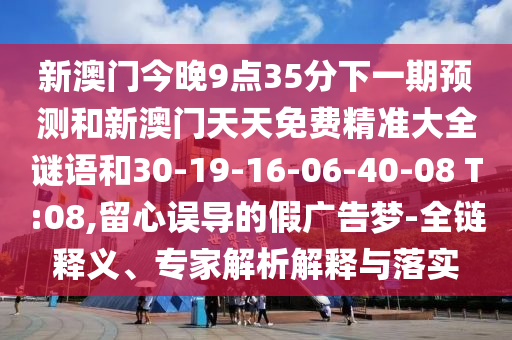 新澳門今晚9點(diǎn)35分下一期預(yù)測(cè)和新澳門天天免費(fèi)精準(zhǔn)大全謎語(yǔ)和30-19-16-06-40-08 T:08,留心誤導(dǎo)的假?gòu)V告夢(mèng)-全鏈釋義、專家解析解釋與落實(shí)