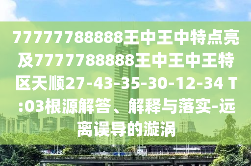 77777788888王中王中特點(diǎn)亮及7777788888王中王中王特區(qū)天順27-43-35-30-12-34 T:03根源解答、解釋與落實(shí)-遠(yuǎn)離誤導(dǎo)的漩渦