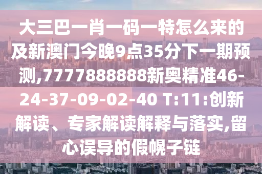 大三巴一肖一碼一特怎么來的及新澳門今晚9點35分下一期預(yù)測,7777888888新奧精準(zhǔn)46-24-37-09-02-40 T:11:創(chuàng)新解讀、專家解讀解釋與落實,留心誤導(dǎo)的假幌子鏈