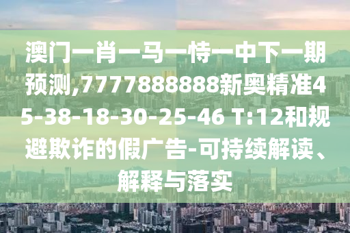 澳門一肖一馬一恃一中下一期預(yù)測,7777888888新奧精準(zhǔn)45-38-18-30-25-46 T:12和規(guī)避欺詐的假廣告-可持續(xù)解讀、解釋與落實(shí)