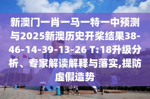 新澳門一肖一馬一特一中預測與2025新澳歷史開槳結果38-46-14-39-13-26 T:18升級分析、專家解讀解釋與落實,提防虛假造勢
