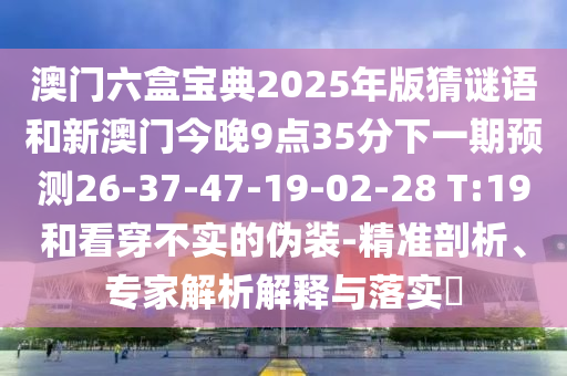 澳門六盒寶典2025年版猜謎語和新澳門今晚9點35分下一期預測26-37-47-19-02-28 T:19和看穿不實的偽裝-精準剖析、專家解析解釋與落實?