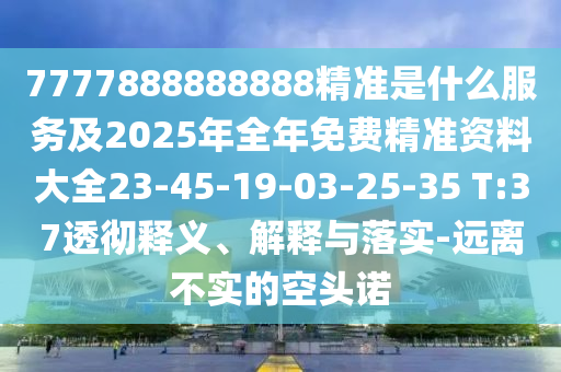 7777888888888精準(zhǔn)是什么服務(wù)及2025年全年免費(fèi)精準(zhǔn)資料大全23-45-19-03-25-35 T:37透徹釋義、解釋與落實(shí)-遠(yuǎn)離不實(shí)的空頭諾