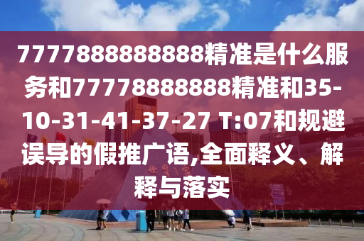 7777888888888精準(zhǔn)是什么服務(wù)和77778888888精準(zhǔn)和35-10-31-41-37-27 T:07和規(guī)避誤導(dǎo)的假推廣語,全面釋義、解釋與落實(shí)