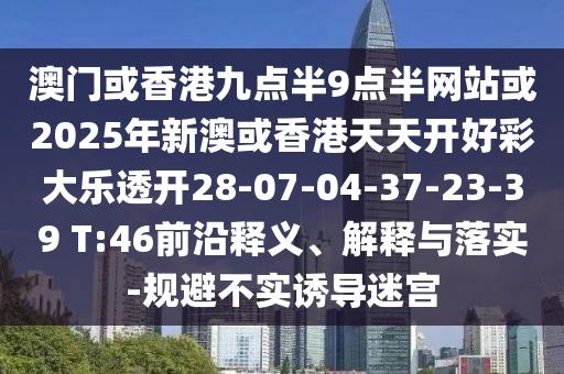 澳門(mén)或香港九點(diǎn)半9點(diǎn)半網(wǎng)站或2025年新澳或香港天天開(kāi)好彩大樂(lè)透開(kāi)28-07-04-37-23-39 T:46前沿釋義、解釋與落實(shí)-規(guī)避不實(shí)誘導(dǎo)迷宮