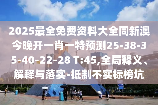 2025最全免費資料大全同新澳今晚開一肖一特預測25-38-35-40-22-28 T:45,全局釋義、解釋與落實-抵制不實標榜坑