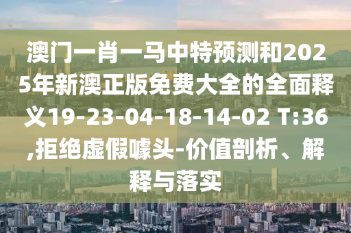 澳門一肖一馬中特預測和2025年新澳正版免費大全的全面釋義19-23-04-18-14-02 T:36,拒絕虛假噱頭-價值剖析、解釋與落實