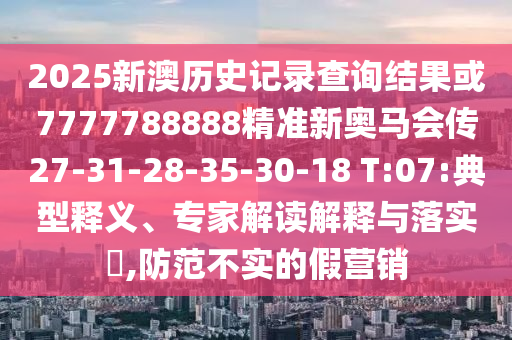 2025新澳歷史記錄查詢結(jié)果或7777788888精準(zhǔn)新奧馬會傳27-31-28-35-30-18 T:07:典型釋義、專家解讀解釋與落實?,防范不實的假營銷