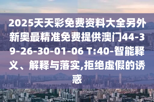 2025天天彩免費資料大全另外新奧最精準(zhǔn)免費提供澳門44-39-26-30-01-06 T:40-智能釋義、解釋與落實,拒絕虛假的誘惑