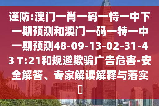 謹防:澳門一肖一碼一恃一中下一期預(yù)測和澳門一碼一特一中一期預(yù)測48-09-13-02-31-43 T:21和規(guī)避欺騙廣告危害-安全解答、專家解讀解釋與落實?