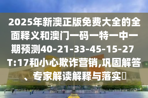 2025年新澳正版免費大全的全面釋義和澳門一碼一特一中一期預(yù)測40-21-33-45-15-27 T:17和小心欺詐營銷,鞏固解答、專家解讀解釋與落實?