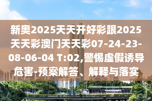新奧2025天天開好彩跟2025天天彩澳門天天彩07-24-23-08-06-04 T:02,警惕虛假誘導(dǎo)危害-預(yù)案解答、解釋與落實