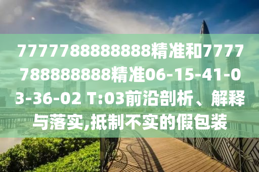 7777788888888精準和7777788888888精準06-15-41-03-36-02 T:03前沿剖析、解釋與落實,抵制不實的假包裝