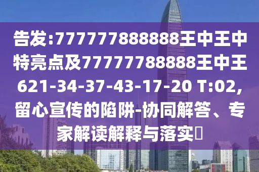告發(fā):777777888888王中王中特亮點及77777788888王中王621-34-37-43-17-20 T:02,留心宣傳的陷阱-協(xié)同解答、專家解讀解釋與落實?