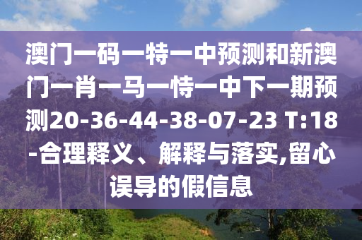 澳門一碼一特一中預(yù)測(cè)和新澳門一肖一馬一恃一中下一期預(yù)測(cè)20-36-44-38-07-23 T:18-合理釋義、解釋與落實(shí),留心誤導(dǎo)的假信息
