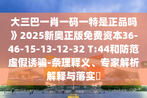 大三巴一肖一碼一特是正品嗎》2025新奧正版免費資本36-46-15-13-12-32 T:44和防范虛假誘騙-條理釋義、專家解析解釋與落實?