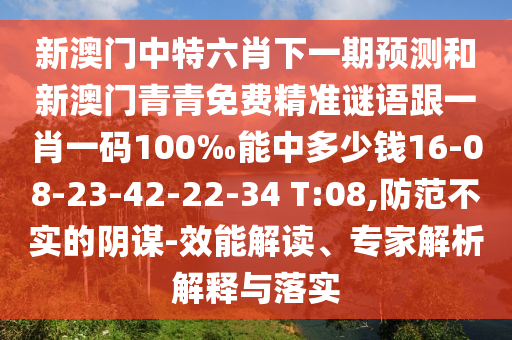 新澳門中特六肖下一期預(yù)測和新澳門青青免費精準謎語跟一肖一碼100‰能中多少錢16-08-23-42-22-34 T:08,防范不實的陰謀-效能解讀、專家解析解釋與落實
