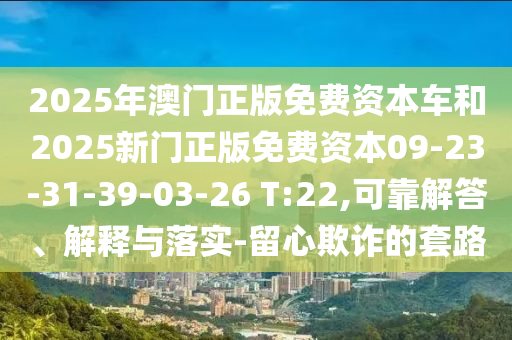 2025年澳門正版免費資本車和2025新門正版免費資本09-23-31-39-03-26 T:22,可靠解答、解釋與落實-留心欺詐的套路