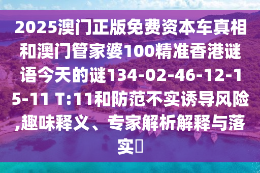2025澳門正版免費資本車真相和澳門管家婆100精準香港謎語今天的謎134-02-46-12-15-11 T:11和防范不實誘導風險,趣味釋義、專家解析解釋與落實?