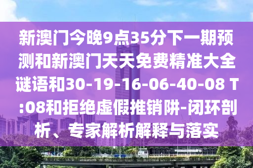 新澳門(mén)今晚9點(diǎn)35分下一期預(yù)測(cè)和新澳門(mén)天天免費(fèi)精準(zhǔn)大全謎語(yǔ)和30-19-16-06-40-08 T:08和拒絕虛假推銷阱-閉環(huán)剖析、專家解析解釋與落實(shí)