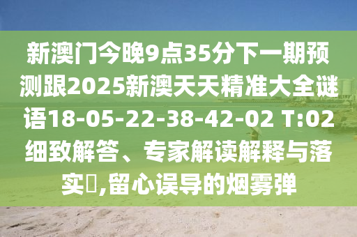 新澳門今晚9點35分下一期預(yù)測跟2025新澳天天精準(zhǔn)大全謎語18-05-22-38-42-02 T:02細(xì)致解答、專家解讀解釋與落實?,留心誤導(dǎo)的煙霧彈