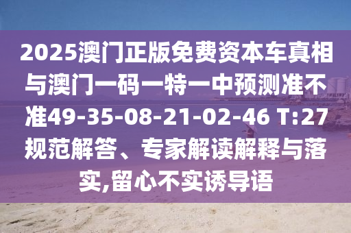2025澳門正版免費資本車真相與澳門一碼一特一中預(yù)測準(zhǔn)不準(zhǔn)49-35-08-21-02-46 T:27規(guī)范解答、專家解讀解釋與落實,留心不實誘導(dǎo)語
