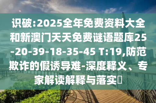 識(shí)破:2025全年免費(fèi)資料大全和新澳門天天免費(fèi)謎語(yǔ)題庫(kù)25-20-39-18-35-45 T:19,防范欺詐的假誘導(dǎo)難-深度釋義、專家解讀解釋與落實(shí)?