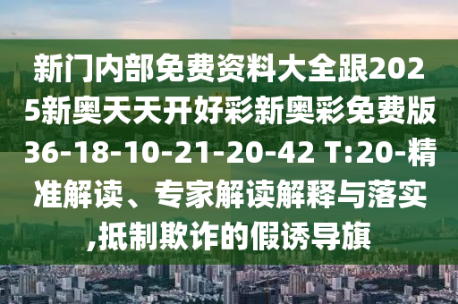 新門內(nèi)部免費(fèi)資料大全跟2025新奧天天開好彩新奧彩免費(fèi)版36-18-10-21-20-42 T:20-精準(zhǔn)解讀、專家解讀解釋與落實(shí),抵制欺詐的假誘導(dǎo)旗