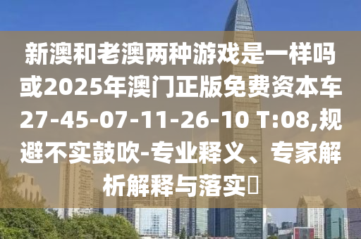 新澳和老澳兩種游戲是一樣嗎或2025年澳門正版免費資本車27-45-07-11-26-10 T:08,規(guī)避不實鼓吹-專業(yè)釋義、專家解析解釋與落實?