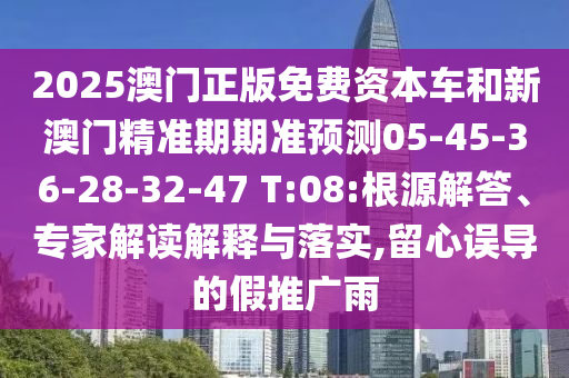 2025澳門正版免費資本車和新澳門精準期期準預測05-45-36-28-32-47 T:08:根源解答、專家解讀解釋與落實,留心誤導的假推廣雨