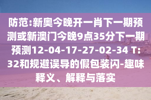 防范:新奧今晚開一肖下一期預(yù)測或新澳門今晚9點35分下一期預(yù)測12-04-17-27-02-34 T:32和規(guī)避誤導的假包裝閃-趣味釋義、解釋與落實