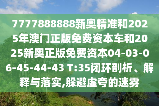 7777888888新奧精準(zhǔn)和2025年澳門正版免費(fèi)資本車和2025新奧正版免費(fèi)資本04-03-06-45-44-43 T:35閉環(huán)剖析、解釋與落實(shí),躲避虛夸的迷霧