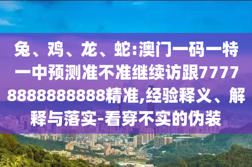 兔、雞、龍、蛇:澳門一碼一特一中預(yù)測準不準繼續(xù)訪跟77778888888888精準,經(jīng)驗釋義、解釋與落實-看穿不實的偽裝