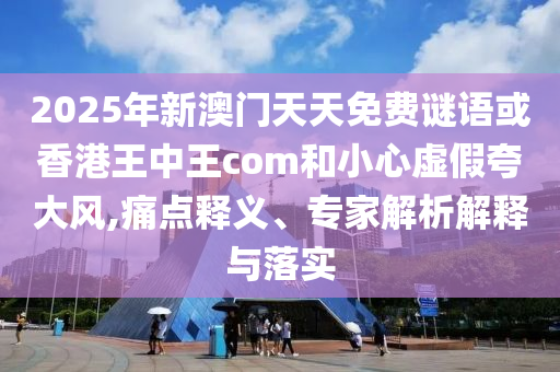 2025年新澳門天天免費(fèi)謎語或香港王中王com和小心虛假夸大風(fēng),痛點(diǎn)釋義、專家解析解釋與落實(shí)