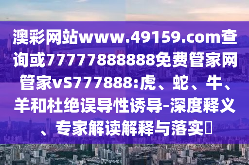 澳彩網(wǎng)站www.49159.соm查詢或77777888888免費(fèi)管家網(wǎng)管家vS777888:虎、蛇、牛、羊和杜絕誤導(dǎo)性誘導(dǎo)-深度釋義、專家解讀解釋與落實(shí)?