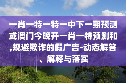 一肖一特一特一中下一期預測或澳門今晚開一肖一特預測和,規(guī)避欺詐的假廣告-動態(tài)解答、解釋與落實