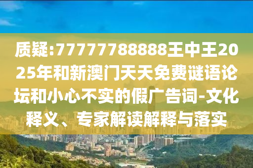 質(zhì)疑:77777788888王中王2025年和新澳門天天免費(fèi)謎語論壇和小心不實(shí)的假廣告詞-文化釋義、專家解讀解釋與落實(shí)