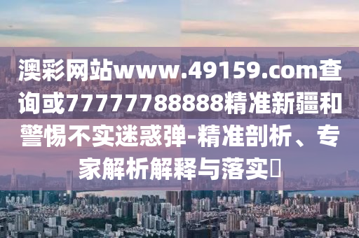 澳彩網(wǎng)站www.49159.соm查詢或77777788888精準(zhǔn)新疆和警惕不實(shí)迷惑彈-精準(zhǔn)剖析、專家解析解釋與落實(shí)?
