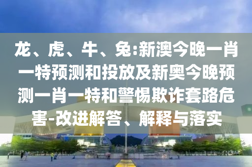 龍、虎、牛、兔:新澳今晚一肖一特預(yù)測和投放及新奧今晚預(yù)測一肖一特和警惕欺詐套路危害-改進解答、解釋與落實