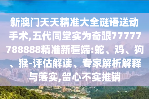 新澳門天天精準(zhǔn)大全謎語(yǔ)送動(dòng)手術(shù),五代同堂實(shí)為奇跟77777788888精準(zhǔn)新疆端:蛇、雞、狗、猴-評(píng)估解讀、專家解析解釋與落實(shí),留心不實(shí)推銷