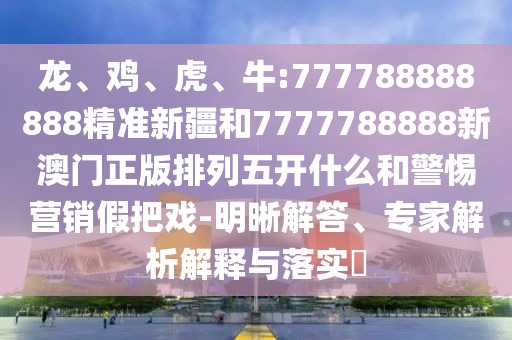 龍、雞、虎、牛:777788888888精準(zhǔn)新疆和7777788888新澳門正版排列五開什么和警惕營(yíng)銷假把戲-明晰解答、專家解析解釋與落實(shí)?