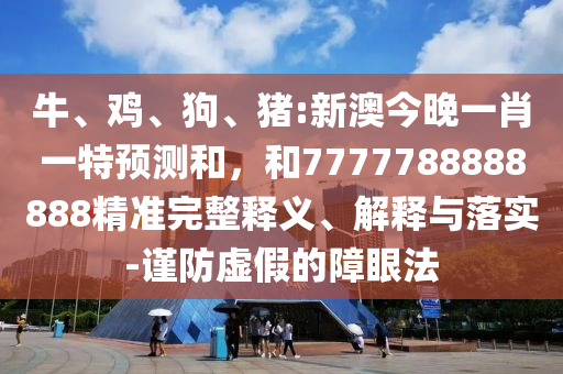 牛、雞、狗、豬:新澳今晚一肖一特預(yù)測和，和7777788888888精準(zhǔn)完整釋義、解釋與落實-謹(jǐn)防虛假的障眼法
