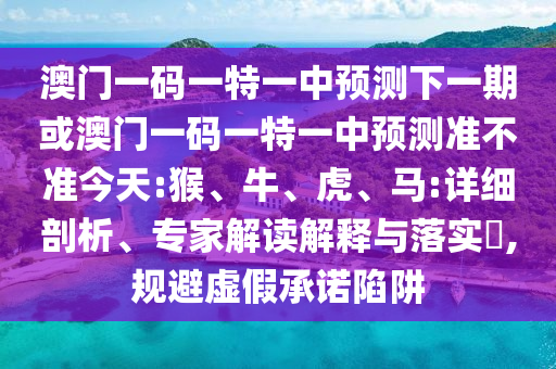 澳門(mén)一碼一特一中預(yù)測(cè)下一期或澳門(mén)一碼一特一中預(yù)測(cè)準(zhǔn)不準(zhǔn)今天:猴、牛、虎、馬:詳細(xì)剖析、專家解讀解釋與落實(shí)?,規(guī)避虛假承諾陷阱