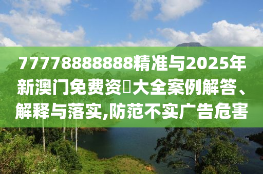 77778888888精準(zhǔn)與2025年新澳門(mén)免費(fèi)資枓大全案例解答、解釋與落實(shí),防范不實(shí)廣告危害